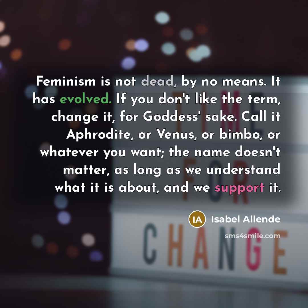 “Feminism is not dead, by no means. It has evolved. If you don't like the term, change it, for Goddess' sake. Call it Aphrodite, or Venus, or bimbo, or whatever you want; the name doesn't matter, as long as we understand what it is about, and we support it.” quote by Isabel Allende