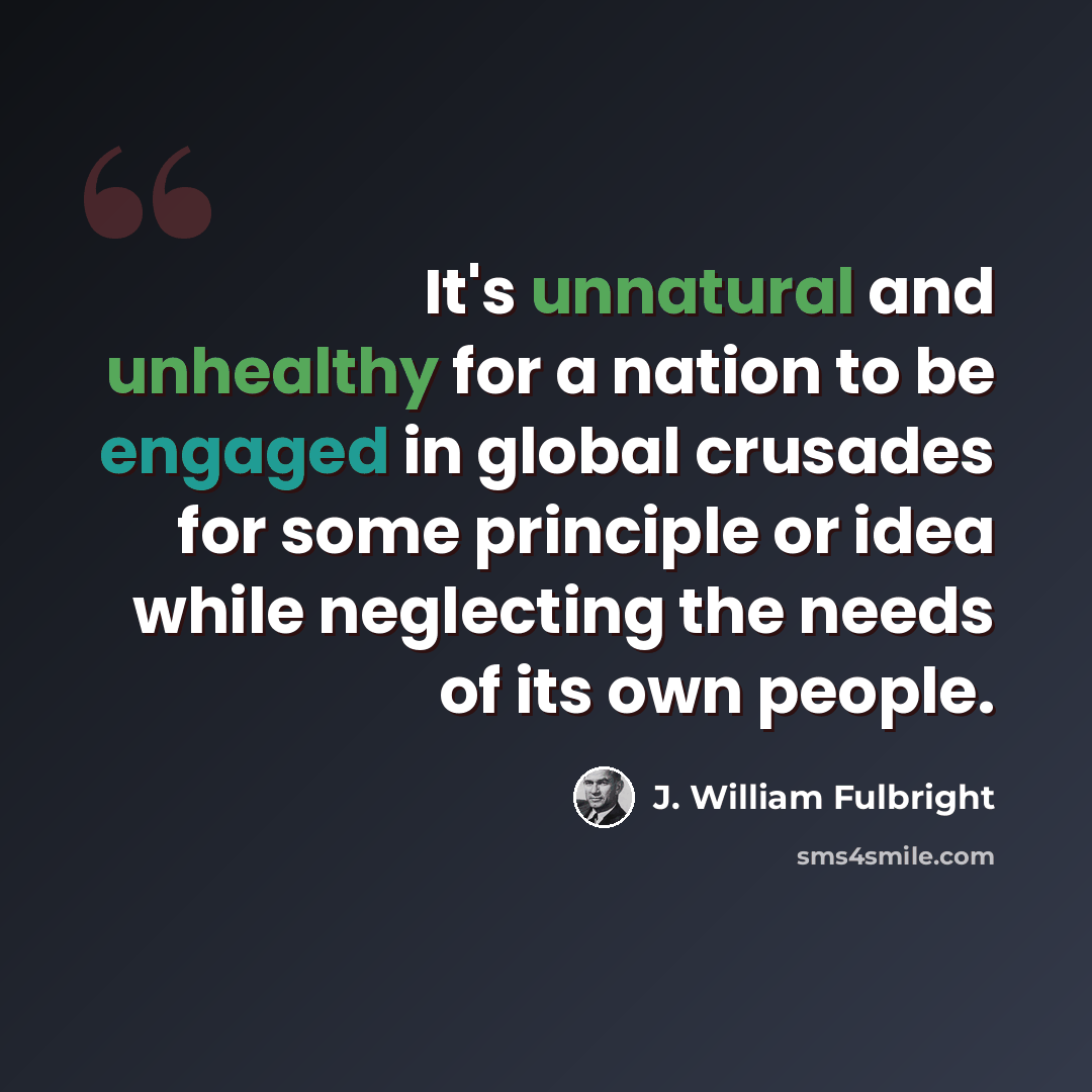 “It's unnatural and unhealthy for a nation to be engaged in global crusades for some principle or idea while neglecting the needs of its own people.” quote by J. William Fulbright