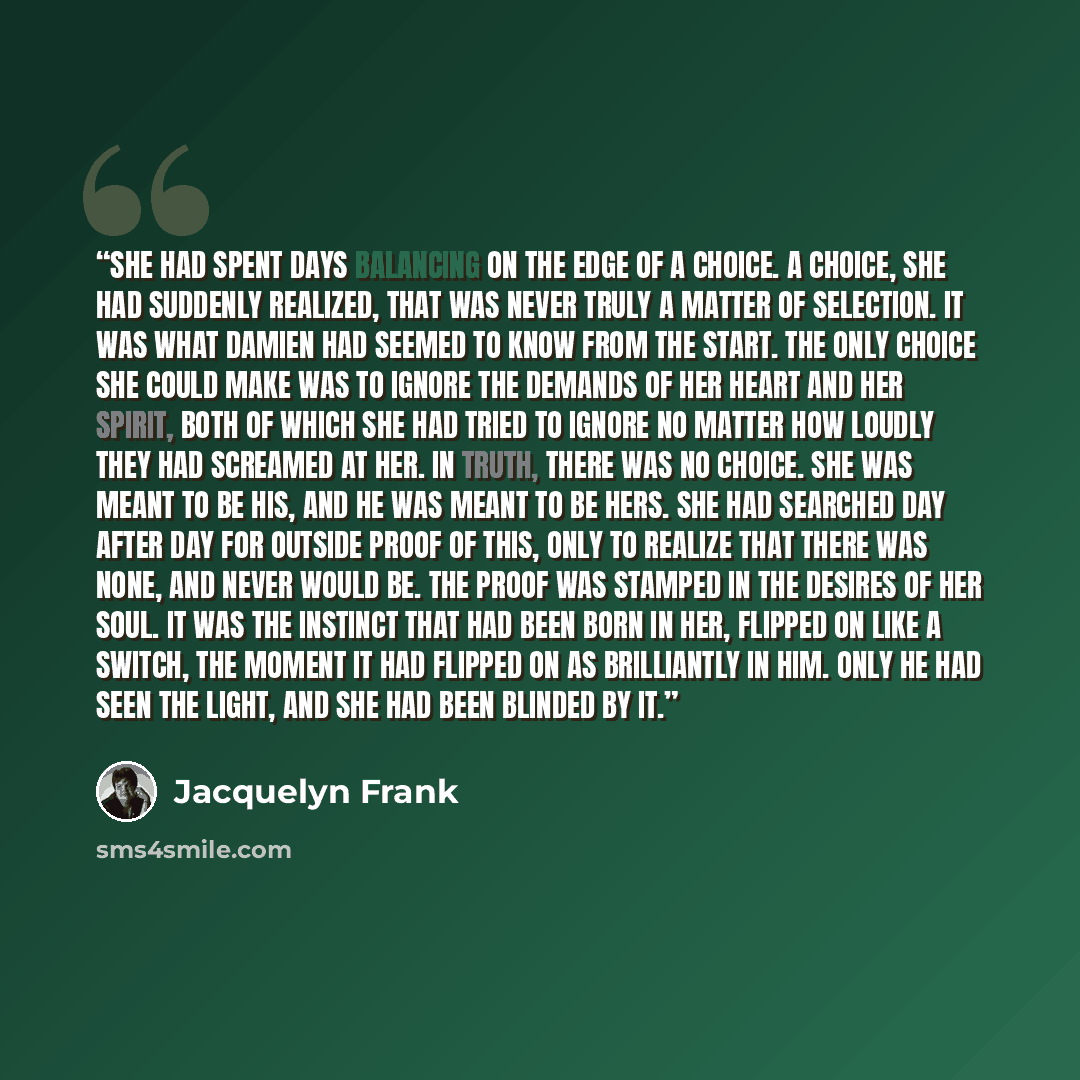 “She had spent days balancing on the edge of a choice. A choice, she had suddenly realized, that was never truly a matter of selection. It was what Damien had seemed to know from the start. The only choice she could make was to ignore the demands of her heart and her spirit, both of which she had…” quote by Jacquelyn Frank
