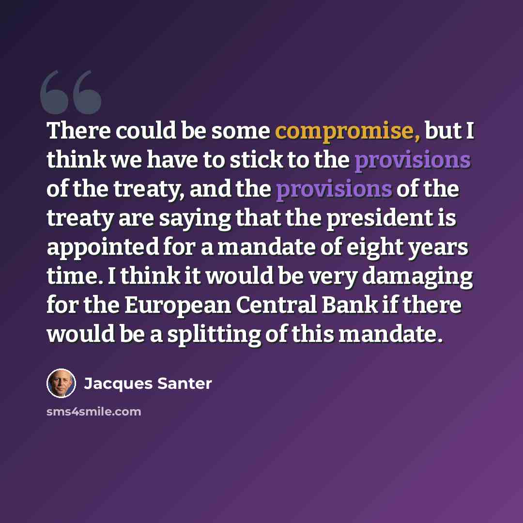 “There could be some compromise, but I think we have to stick to the provisions of the treaty, and the provisions of the treaty are saying that the president is appointed for a mandate of eight years time. I think it would be very damaging for the European Central Bank if there would be a splitting…” quote by Jacques Santer
