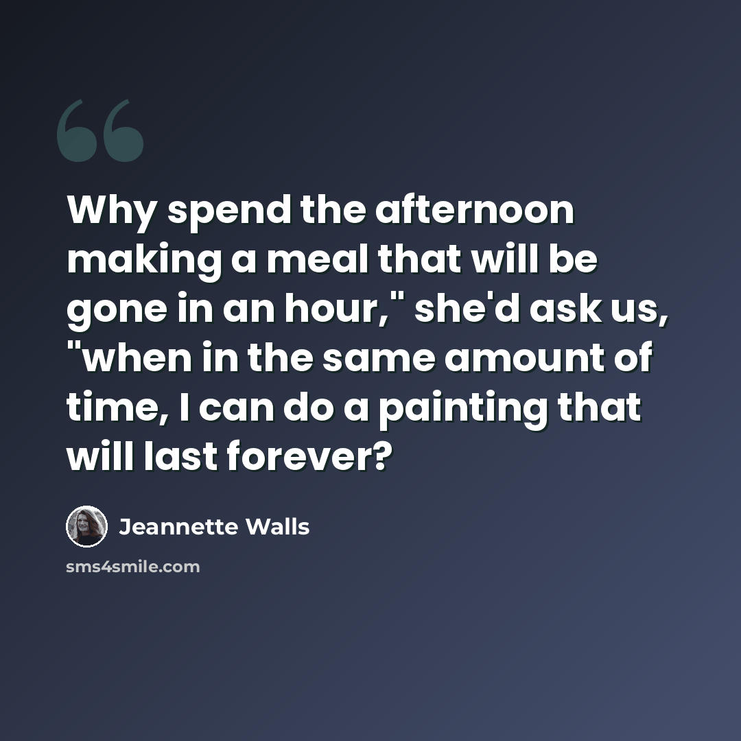 “Why spend the afternoon making a meal that will be gone in an hour," she'd ask us, "when in the same amount of time, I can do a painting that will last forever?” quote by Jeannette Walls