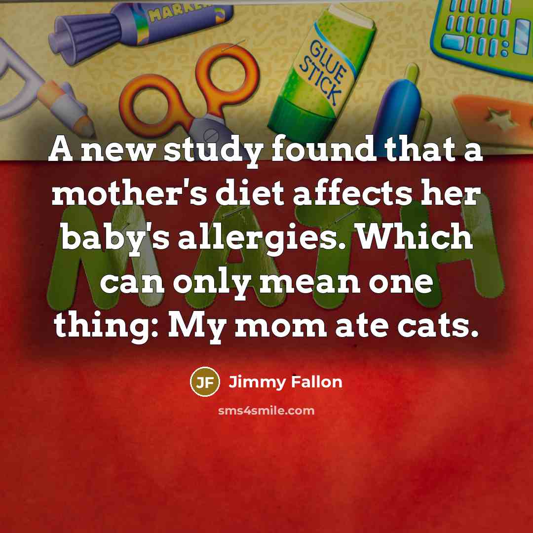 “A new study found that a mother's diet affects her baby's allergies. Which can only mean one thing: My mom ate cats.” quote by Jimmy Fallon