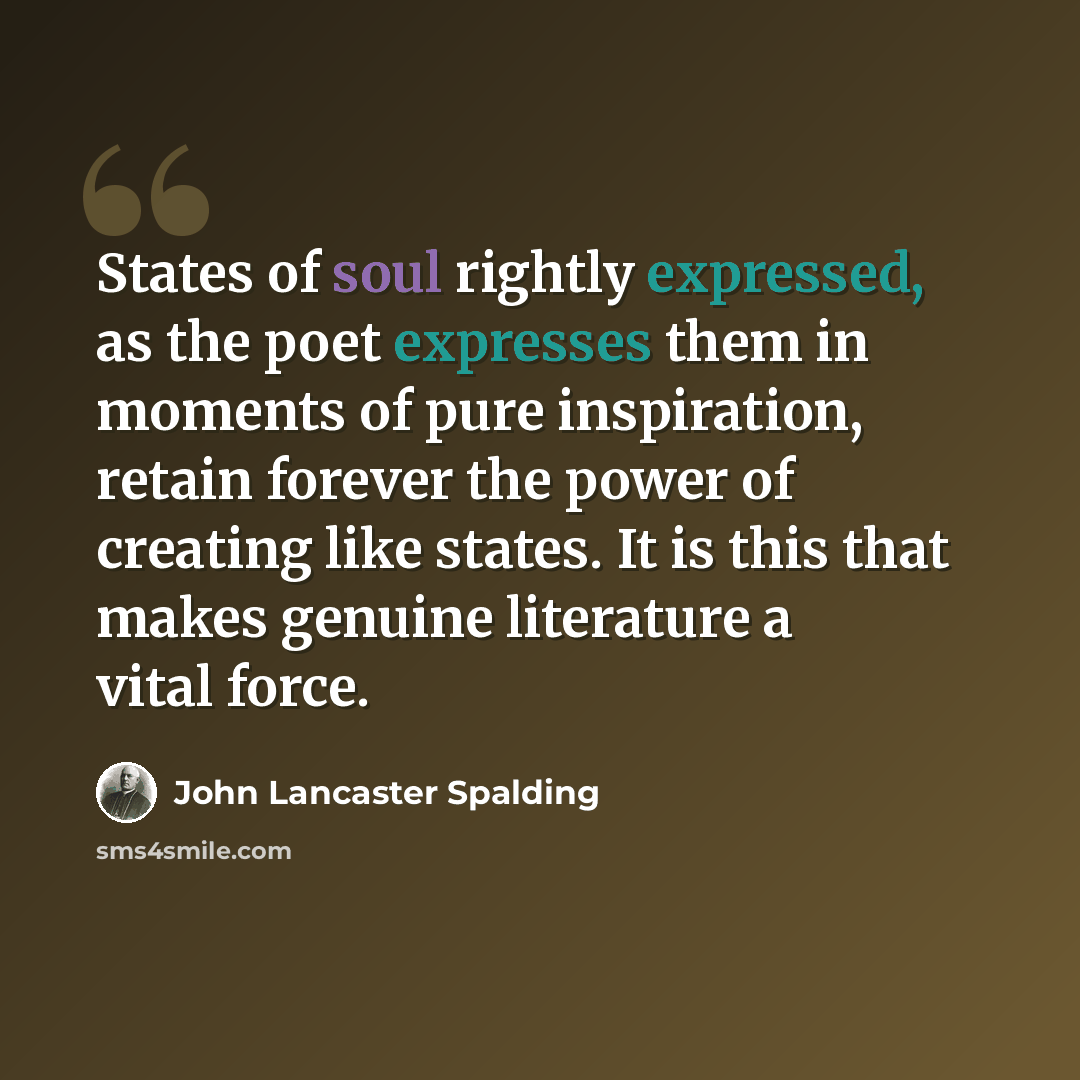 “States of soul rightly expressed, as the poet expresses them in moments of pure inspiration, retain forever the power of creating like states. It is this that makes genuine literature a vital force.” quote by John Lancaster Spalding