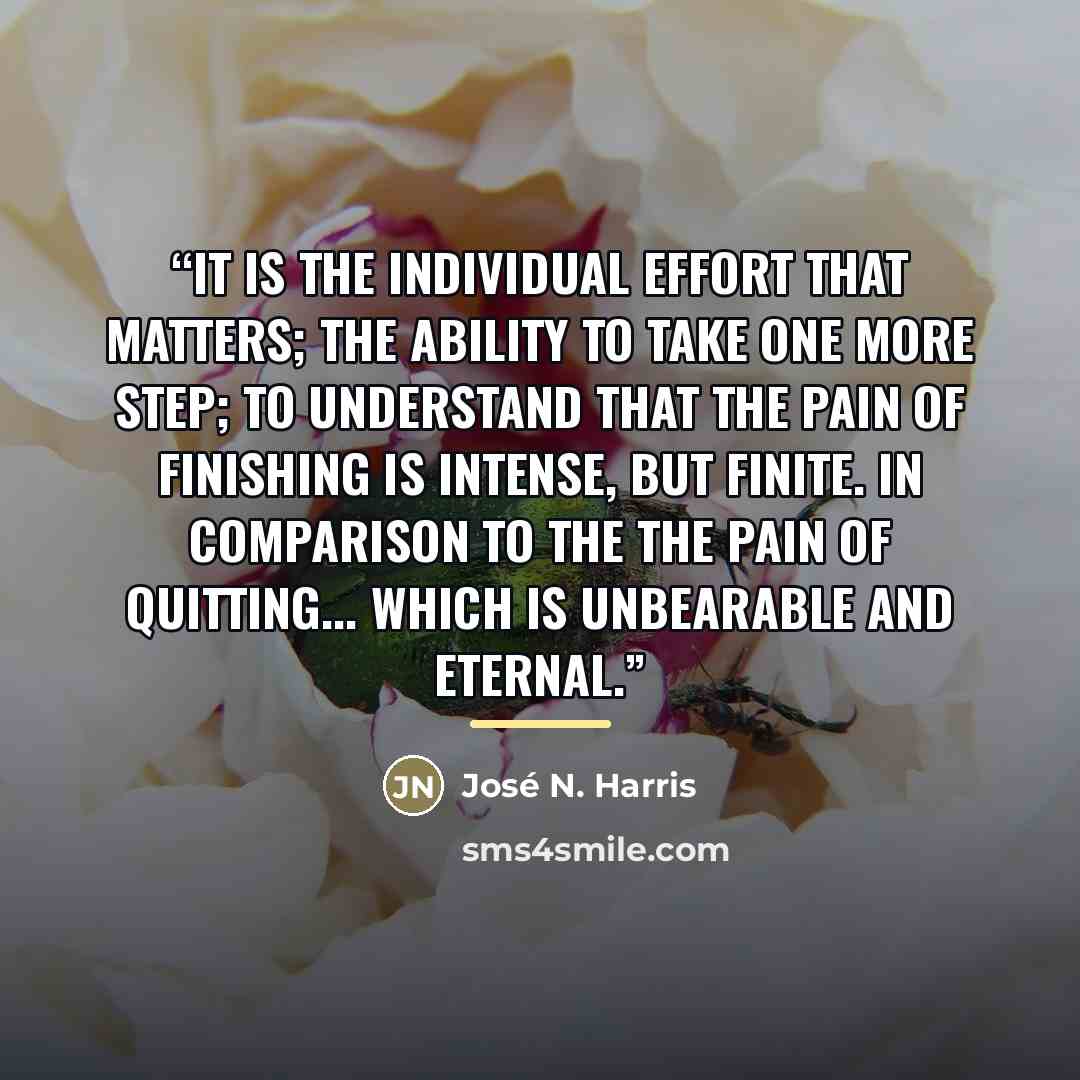 “It is the individual effort that matters; the ability to take one more step; to understand that the pain of finishing is intense, but finite. In comparison to the the pain of quitting... which is unbearable and eternal.” quote by José N. Harris