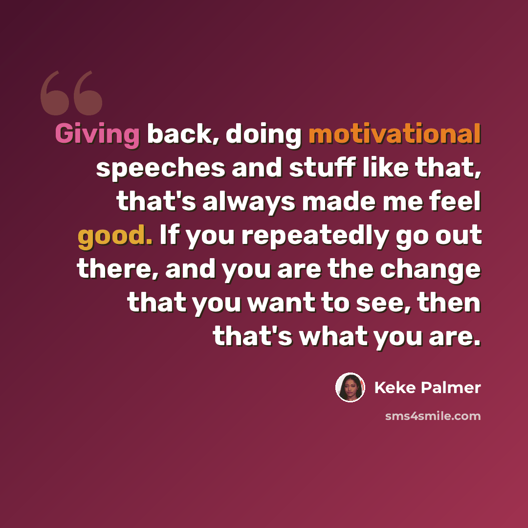 “Giving back, doing motivational speeches and stuff like that, that's always made me feel good. If you repeatedly go out there, and you are the change that you want to see, then that's what you are.” quote by Keke Palmer