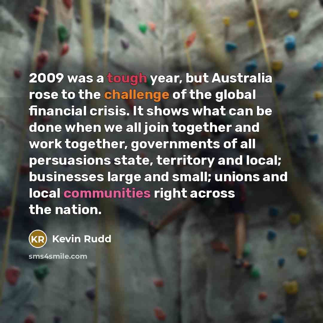 “2009 was a tough year, but Australia rose to the challenge of the global financial crisis. It shows what can be done when we all join together and work together, governments of all persuasions state, territory and local; businesses large and small; unions and local communities right across the…” quote by Kevin Rudd