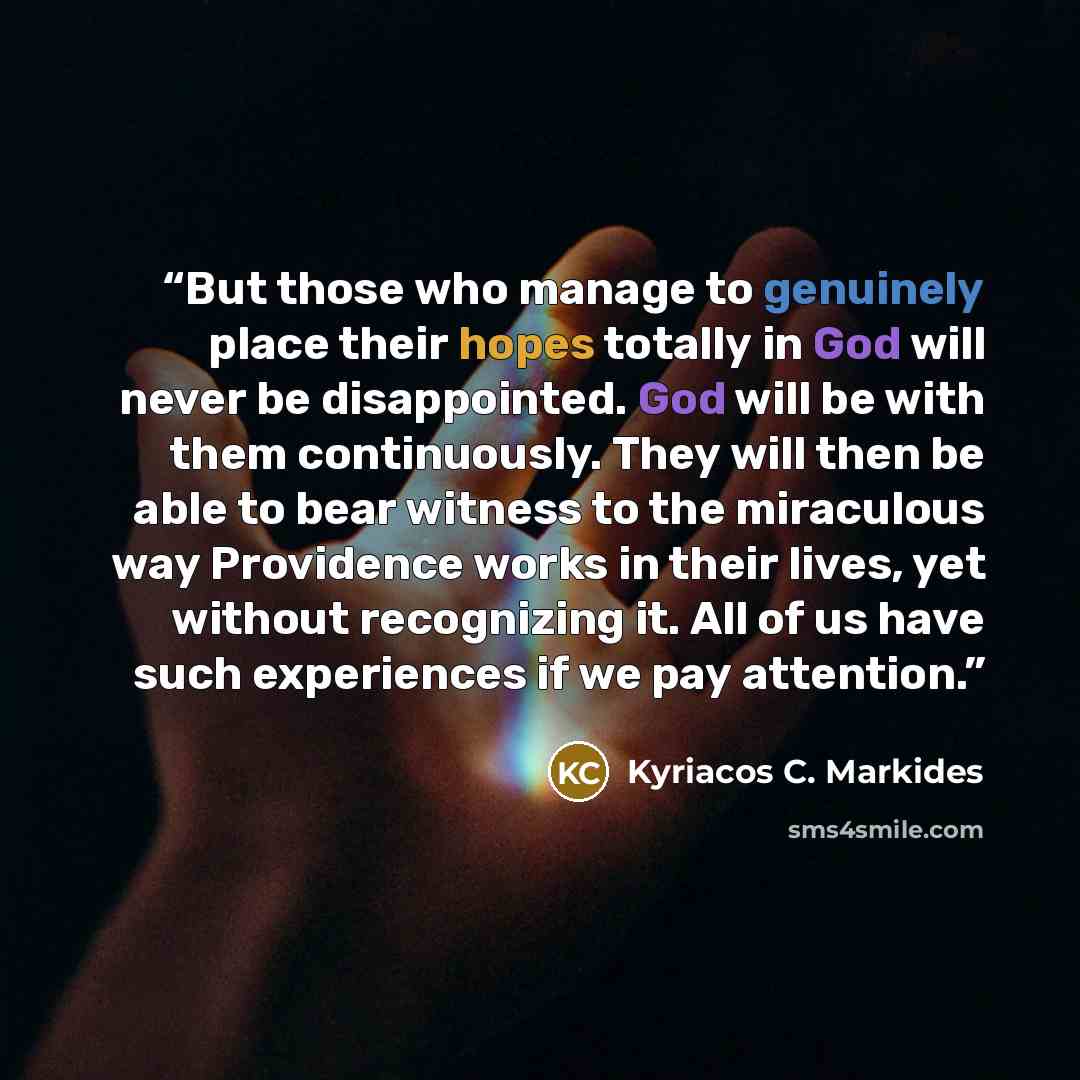 “But those who manage to genuinely place their hopes totally in God will never be disappointed. God will be with them continuously. They will then be able to bear witness to the miraculous way Providence works in their lives, yet without recognizing it. All of us have such experiences if we pay…” quote by Kyriacos C. Markides