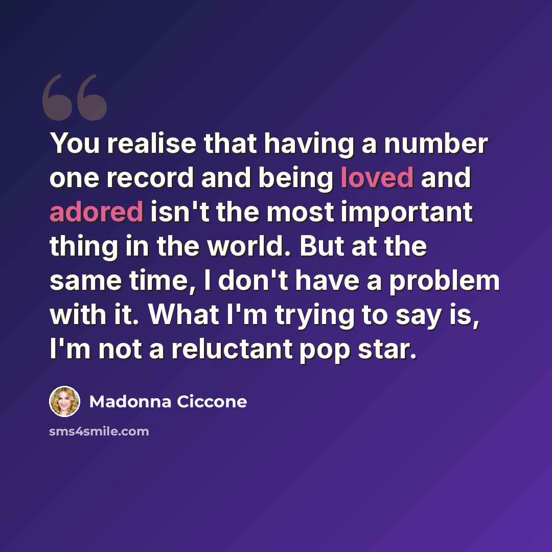 “You realise that having a number one record and being loved and adored isn't the most important thing in the world. But at the same time, I don't have a problem with it. What I'm trying to say is, I'm not a reluctant pop star.” quote by Madonna Ciccone