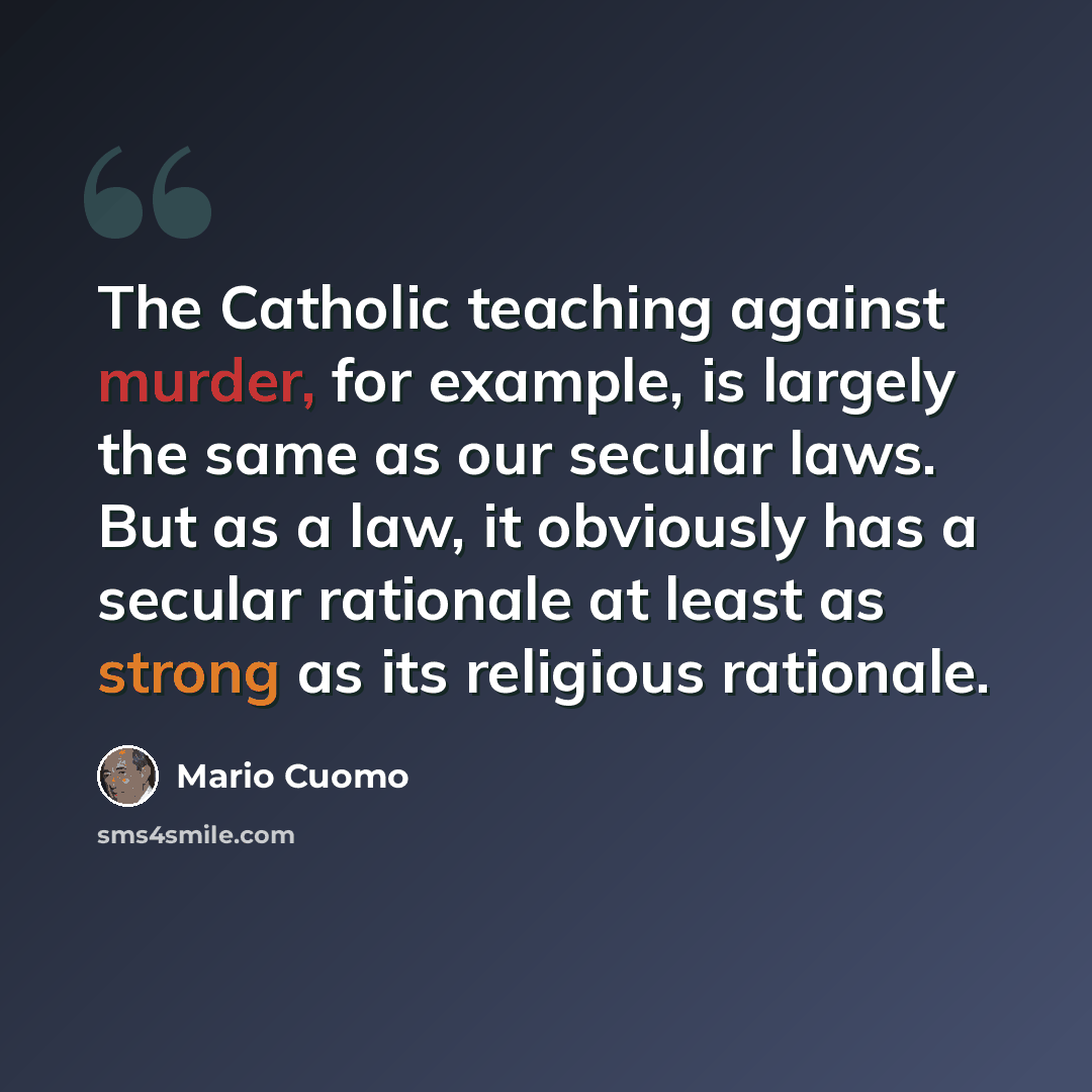 “The Catholic teaching against murder, for example, is largely the same as our secular laws. But as a law, it obviously has a secular rationale at least as strong as its religious rationale.” quote by Mario Cuomo