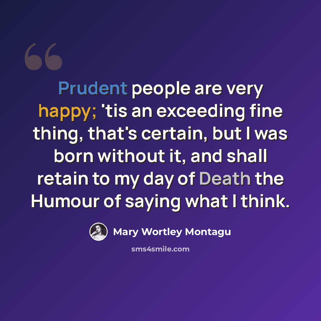 “Prudent people are very happy; 'tis an exceeding fine thing, that's certain, but I was born without it, and shall retain to my day of Death the Humour of saying what I think.” quote by Mary Wortley Montagu