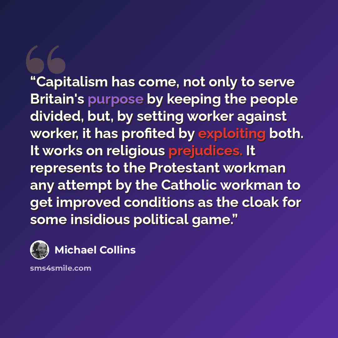 “Capitalism has come, not only to serve Britain's purpose by keeping the people divided, but, by setting worker against worker, it has profited by exploiting both. It works on religious prejudices. It represents to the Protestant workman any attempt by the Catholic workman to get improved…” quote by Michael Collins