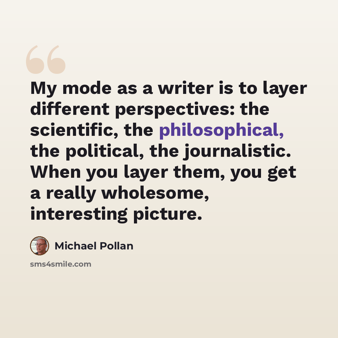 “My mode as a writer is to layer different perspectives: the scientific, the philosophical, the political, the journalistic. When you layer them, you get a really wholesome, interesting picture.” quote by Michael Pollan