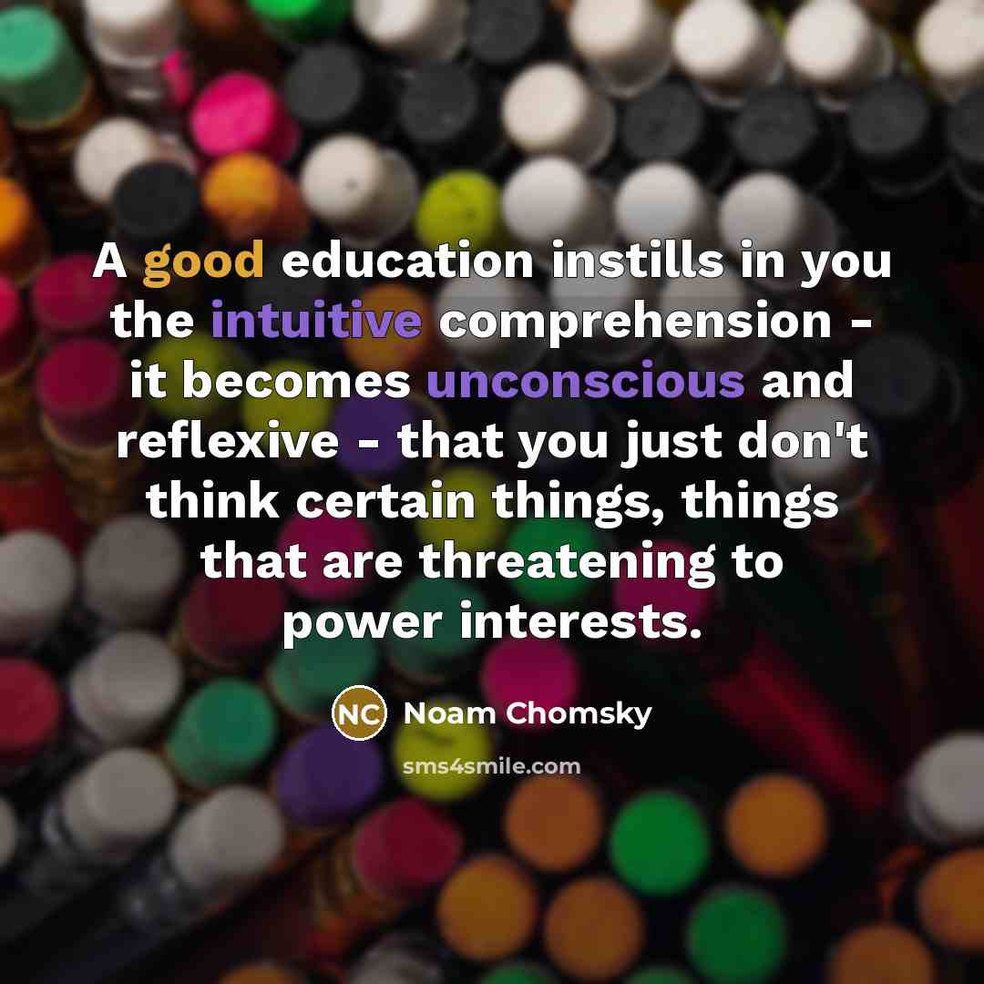 “A good education instills in you the intuitive comprehension - it becomes unconscious and reflexive - that you just don't think certain things, things that are threatening to power interests.” quote by Noam Chomsky