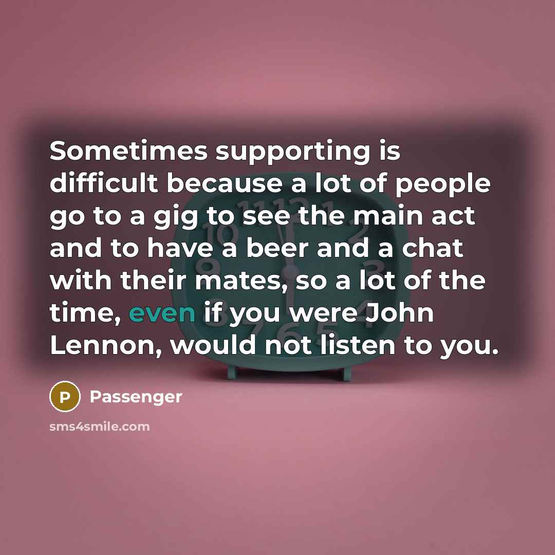 “Sometimes supporting is difficult because a lot of people go to a gig to see the main act and to have a beer and a chat with their mates, so a lot of the time, even if you were John Lennon, would not listen to you.” quote by Passenger