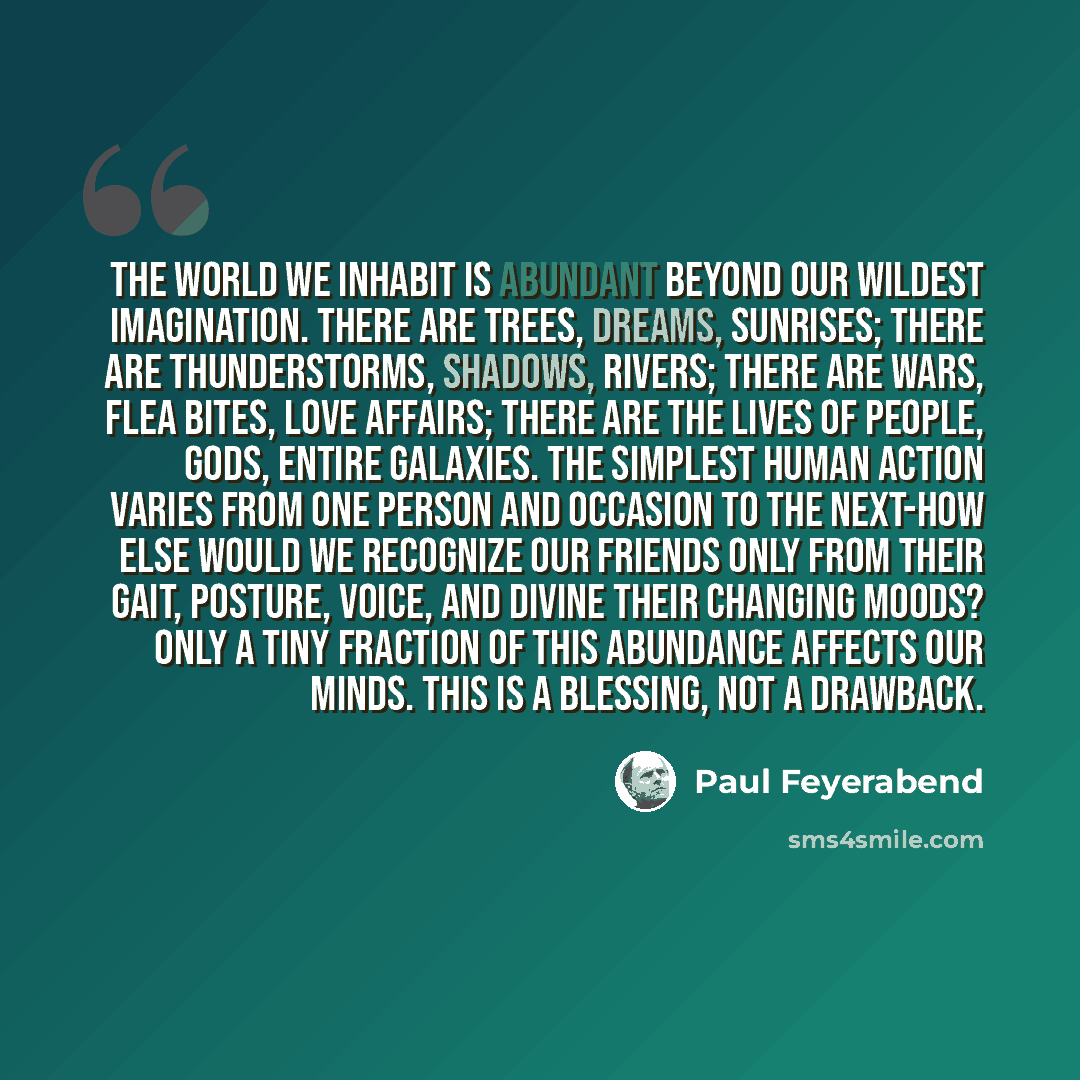“The world we inhabit is abundant beyond our wildest imagination. There are trees, dreams, sunrises; there are thunderstorms, shadows, rivers; there are wars, flea bites, love affairs; there are the lives of people, Gods, entire galaxies. The simplest human action varies from one person and…” quote by Paul Feyerabend