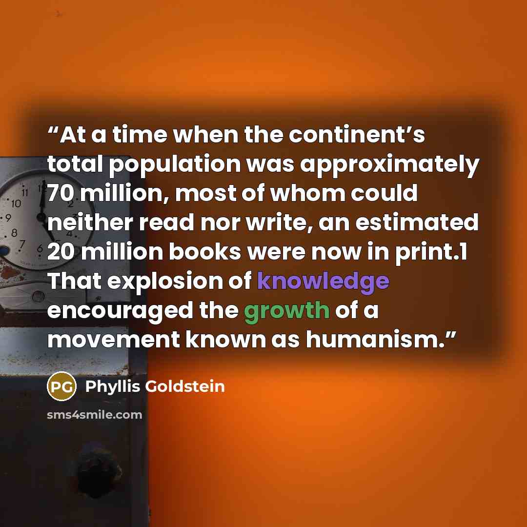 “At a time when the continent’s total population was approximately 70 million, most of whom could neither read nor write, an estimated 20 million books were now in print.1 That explosion of knowledge encouraged the growth of a movement known as humanism.” quote by Phyllis Goldstein