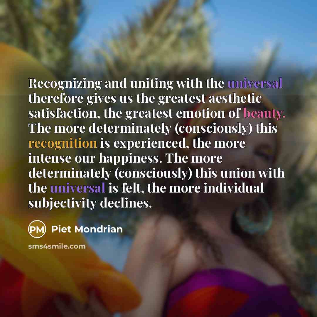 “Recognizing and uniting with the universal therefore gives us the greatest aesthetic satisfaction, the greatest emotion of beauty. The more determinately (consciously) this recognition is experienced, the more intense our happiness. The more determinately (consciously) this union with the…” quote by Piet Mondrian