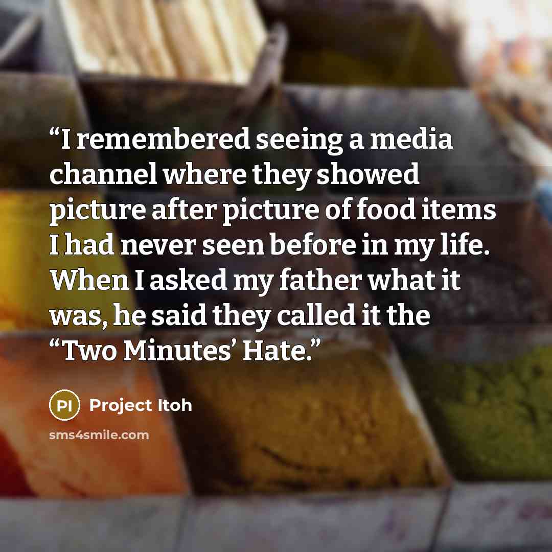 “I remembered seeing a media channel where they showed picture after picture of food items I had never seen before in my life. When I asked my father what it was, he said they called it the “Two Minutes’ Hate.” quote by Project Itoh