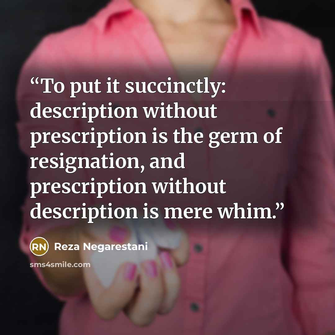 “To put it succinctly: description without prescription is the germ of resignation, and prescription without description is mere whim.” quote by Reza Negarestani