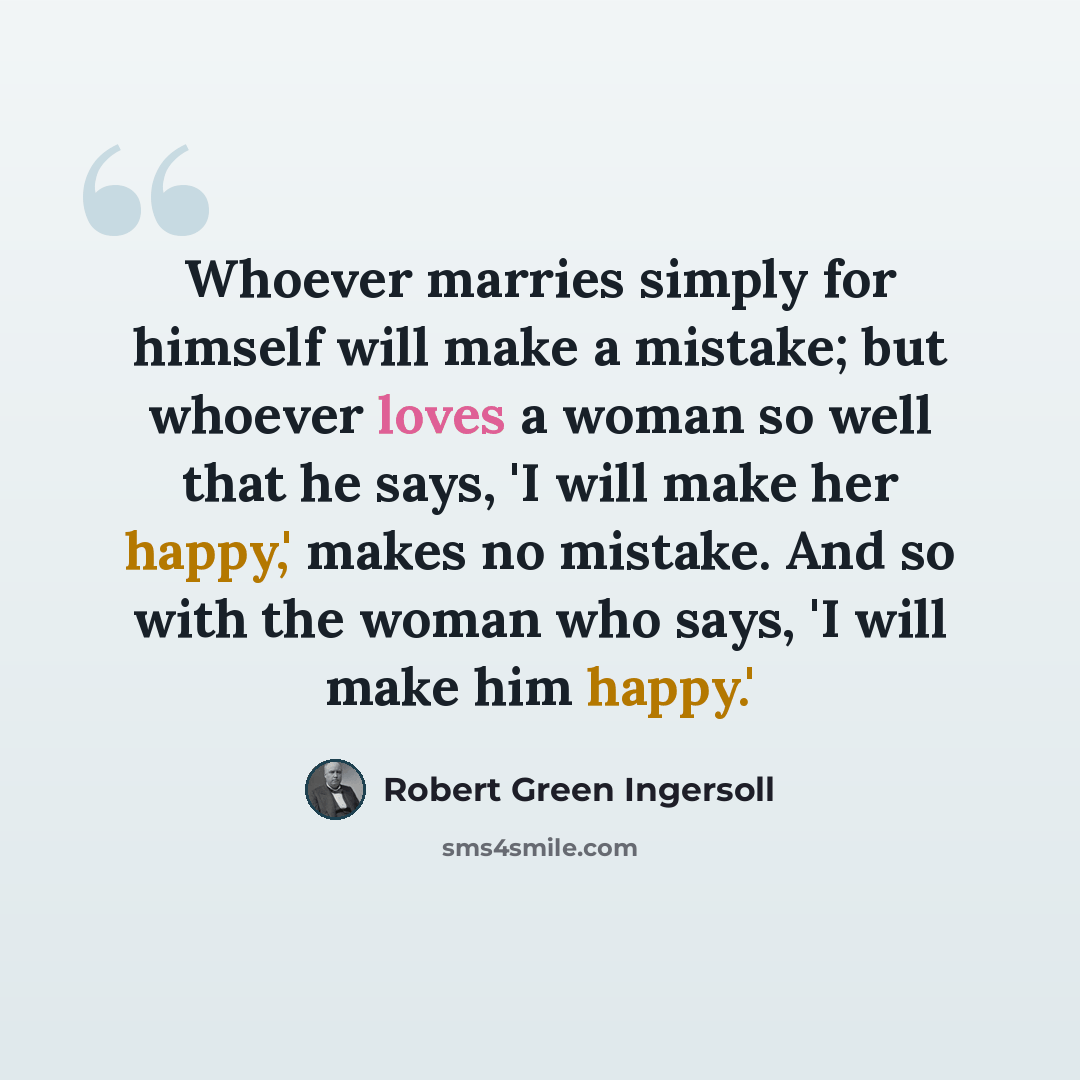 “Whoever marries simply for himself will make a mistake; but whoever loves a woman so well that he says, 'I will make her happy,' makes no mistake. And so with the woman who says, 'I will make him happy.'” quote by Robert Green Ingersoll