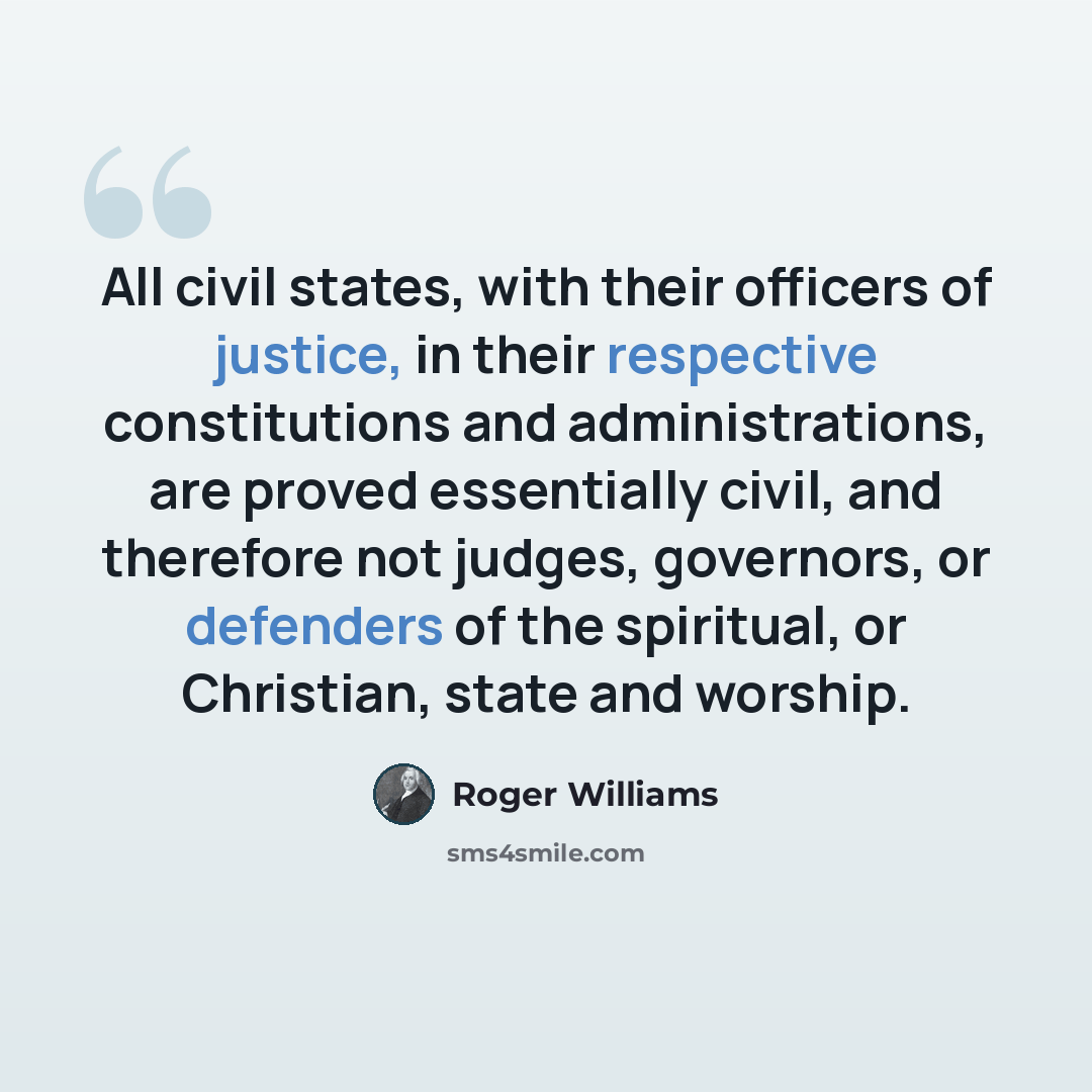 “All civil states, with their officers of justice, in their respective constitutions and administrations, are proved essentially civil, and therefore not judges, governors, or defenders of the spiritual, or Christian, state and worship.” quote by Roger Williams