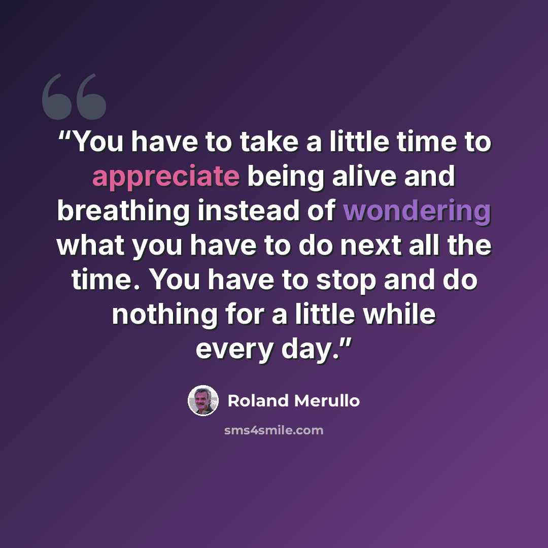 “You have to take a little time to appreciate being alive and breathing instead of wondering what you have to do next all the time. You have to stop and do nothing for a little while every day.” quote by Roland Merullo