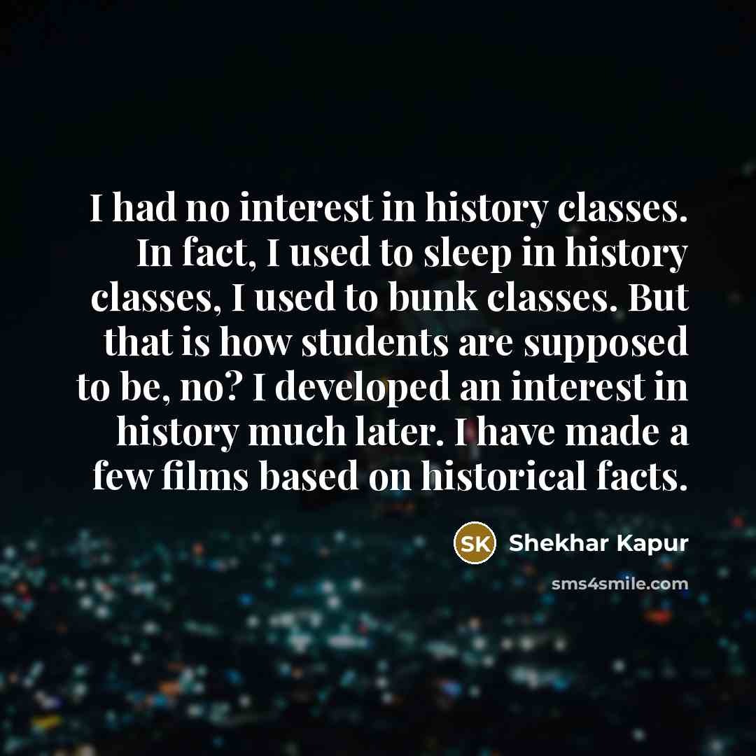 “I had no interest in history classes. In fact, I used to sleep in history classes, I used to bunk classes. But that is how students are supposed to be, no? I developed an interest in history much later. I have made a few films based on historical facts.” quote by Shekhar Kapur