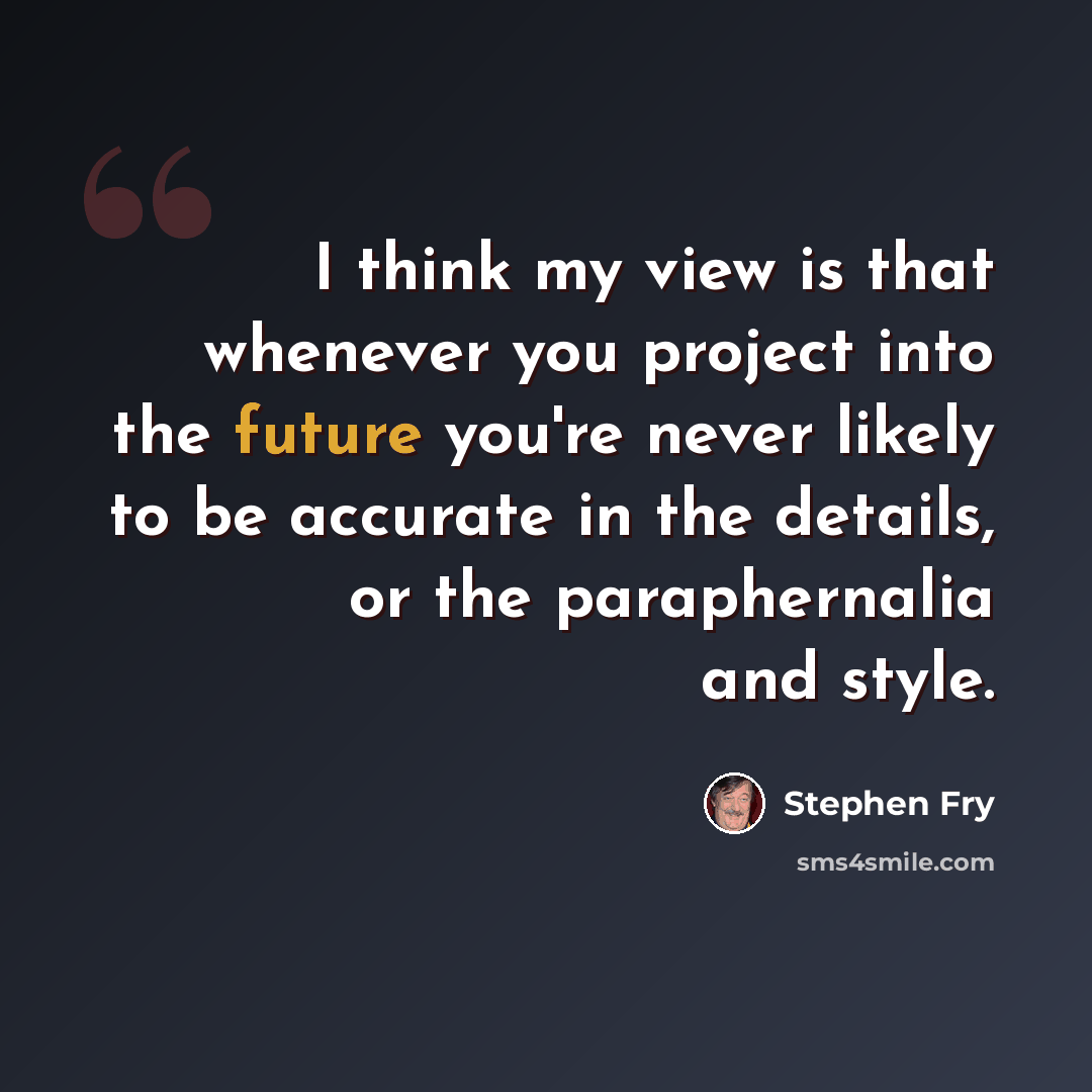 “I think my view is that whenever you project into the future you're never likely to be accurate in the details, or the paraphernalia and style.” quote by Stephen Fry