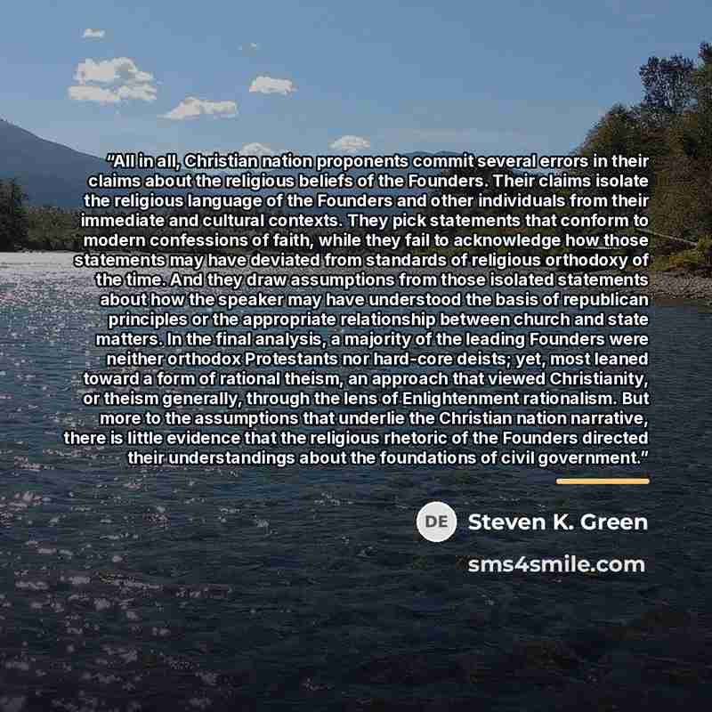 “All in all, Christian nation proponents commit several errors in their claims about the religious beliefs of the Founders. Their claims isolate the religious language of the Founders and other individuals from their immediate and cultural contexts. They pick statements that conform to modern…” quote by Steven K. Green