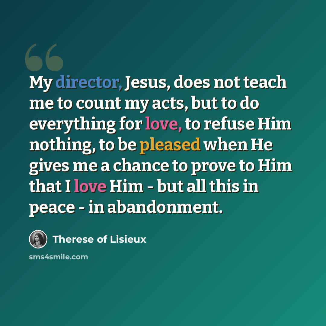 “My director, Jesus, does not teach me to count my acts, but to do everything for love, to refuse Him nothing, to be pleased when He gives me a chance to prove to Him that I love Him - but all this in peace - in abandonment.” quote by Therese of Lisieux