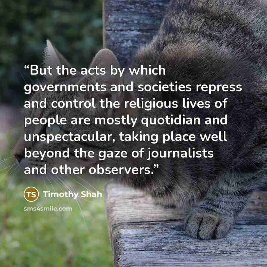 “But the acts by which governments and societies repress and control the religious lives of people are mostly quotidian and unspectacular, taking place well beyond the gaze of journalists and other observers.” quote by Timothy Shah