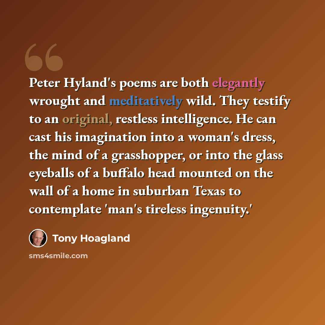 “Peter Hyland's poems are both elegantly wrought and meditatively wild. They testify to an original, restless intelligence. He can cast his imagination into a woman's dress, the mind of a grasshopper, or into the glass eyeballs of a buffalo head mounted on the wall of a home in suburban Texas to…” quote by Tony Hoagland