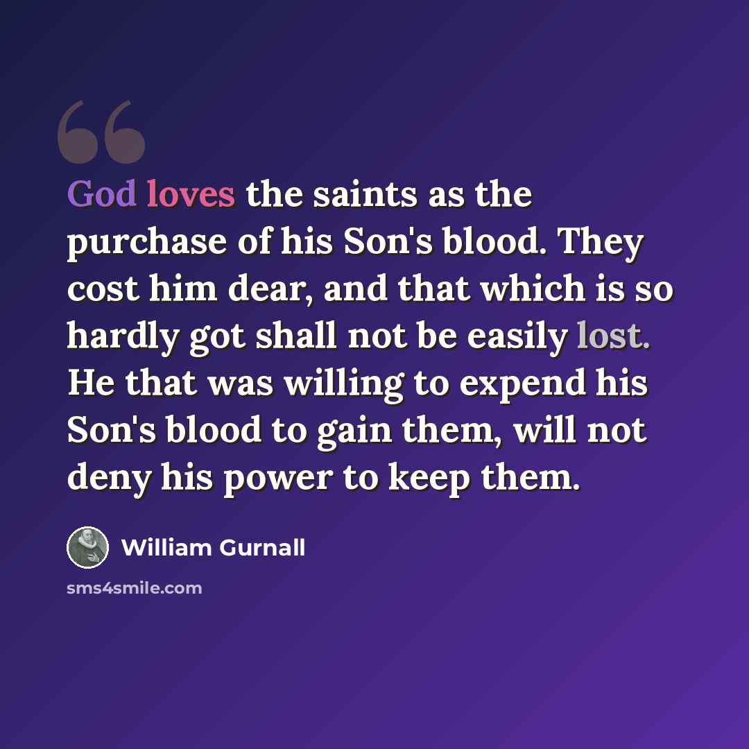 “God loves the saints as the purchase of his Son's blood. They cost him dear, and that which is so hardly got shall not be easily lost. He that was willing to expend his Son's blood to gain them, will not deny his power to keep them.” quote by William Gurnall