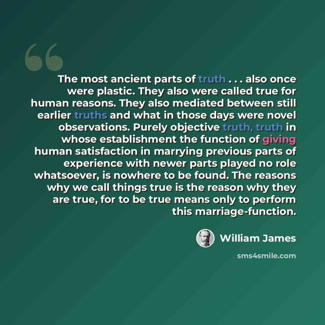 “The most ancient parts of truth . . . also once were plastic. They also were called true for human reasons. They also mediated between still earlier truths and what in those days were novel observations. Purely objective truth, truth in whose establishment the function of giving human satisfaction…” quote by William James