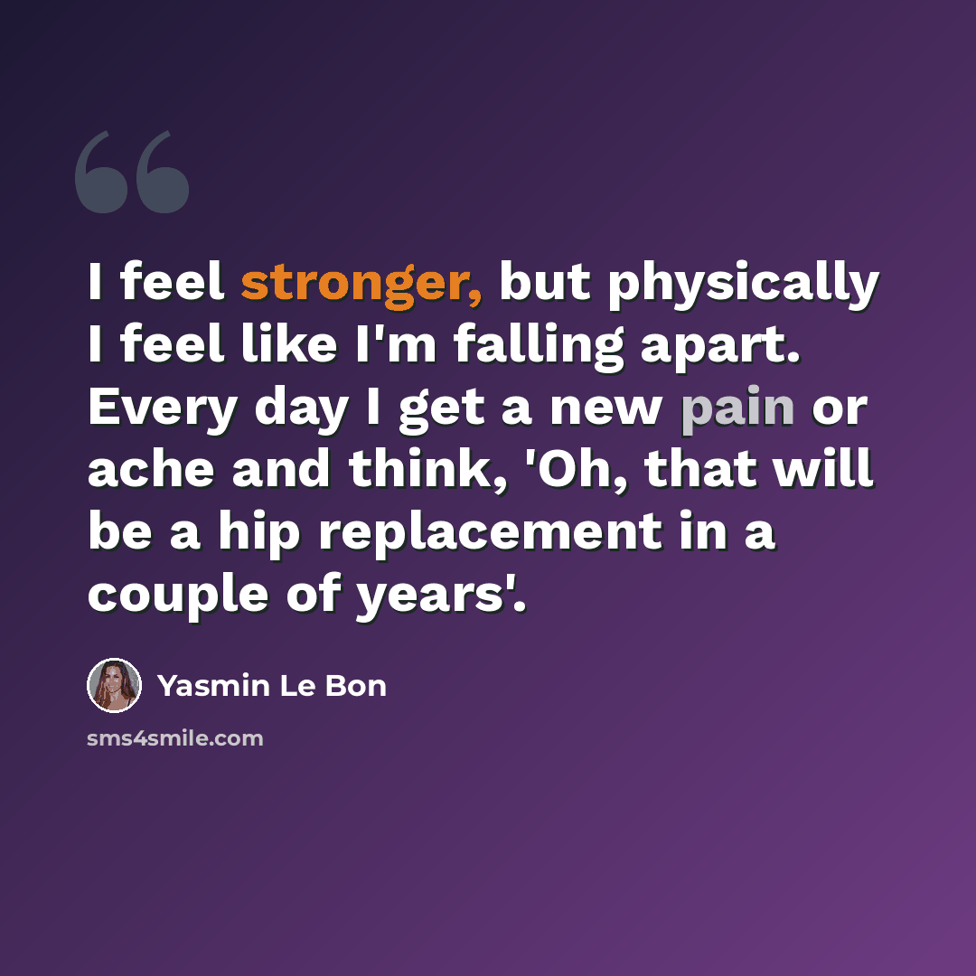 “I feel stronger, but physically I feel like I'm falling apart. Every day I get a new pain or ache and think, 'Oh, that will be a hip replacement in a couple of years'.” quote by Yasmin Le Bon