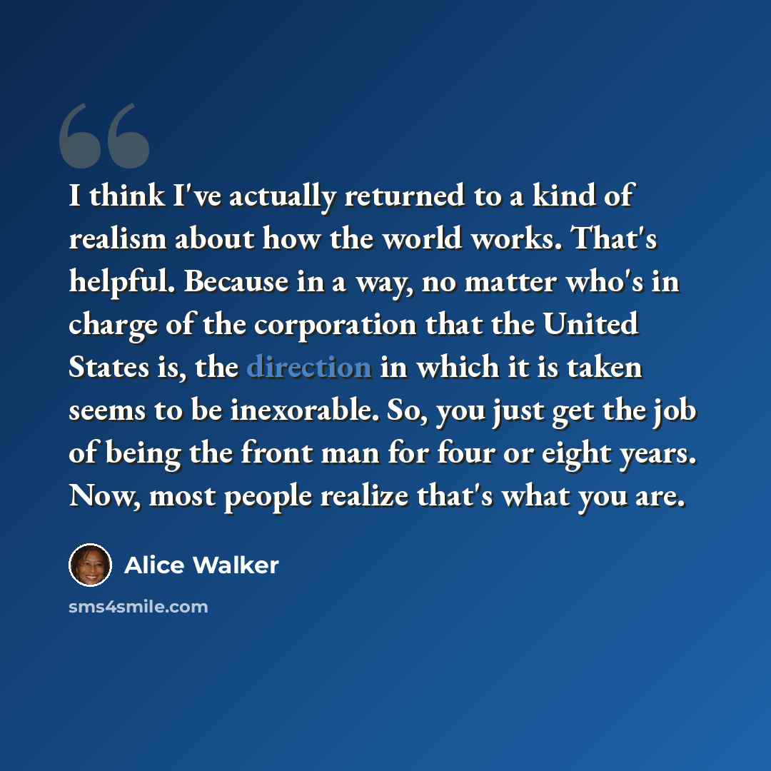 “I think I've actually returned to a kind of realism about how the world works. That's helpful. Because in a way, no matter who's in charge of the corporation that the United States is, the direction in which it is taken seems to be inexorable. So, you just get the job of being the front man for…” quote by Alice Walker