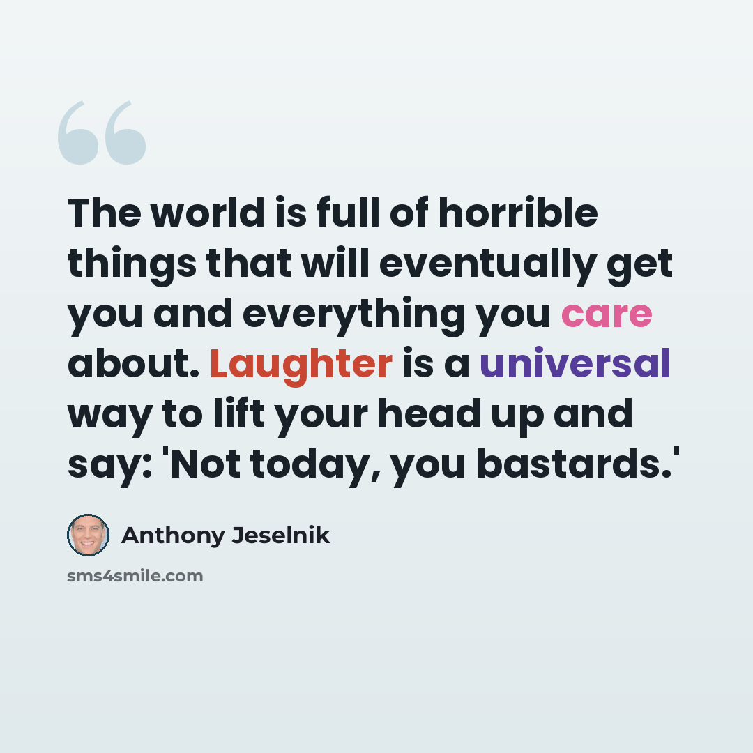 “The world is full of horrible things that will eventually get you and everything you care about. Laughter is a universal way to lift your head up and say: 'Not today, you bastards.'” quote by Anthony Jeselnik