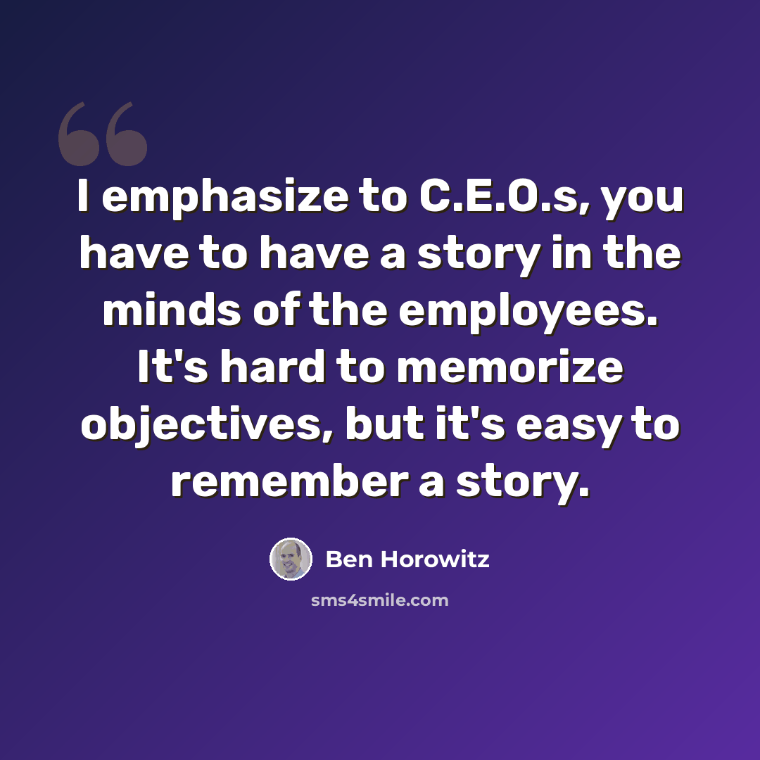 “I emphasize to C.E.O.s, you have to have a story in the minds of the employees. It's hard to memorize objectives, but it's easy to remember a story.” quote by Ben Horowitz