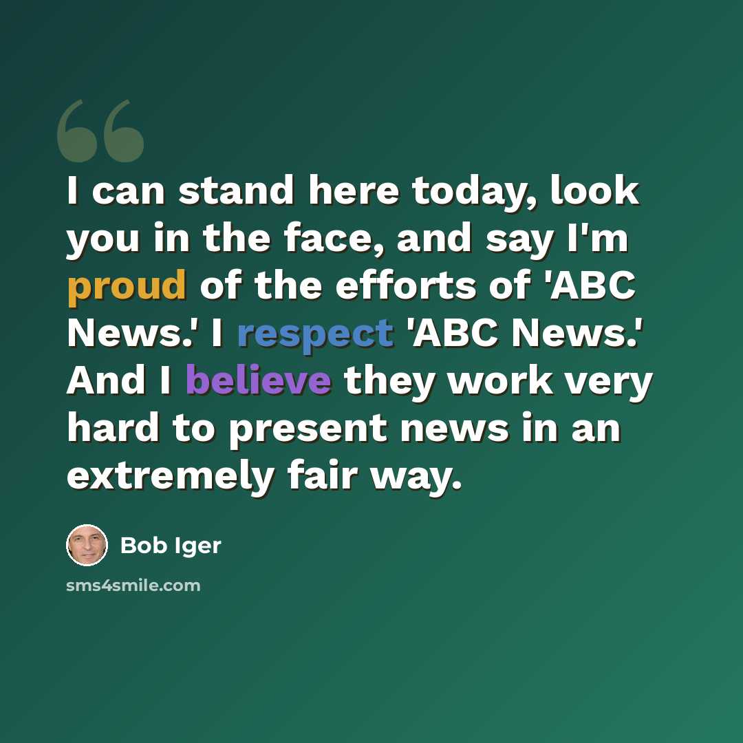 “I can stand here today, look you in the face, and say I'm proud of the efforts of 'ABC News.' I respect 'ABC News.' And I believe they work very hard to present news in an extremely fair way.” quote by Bob Iger