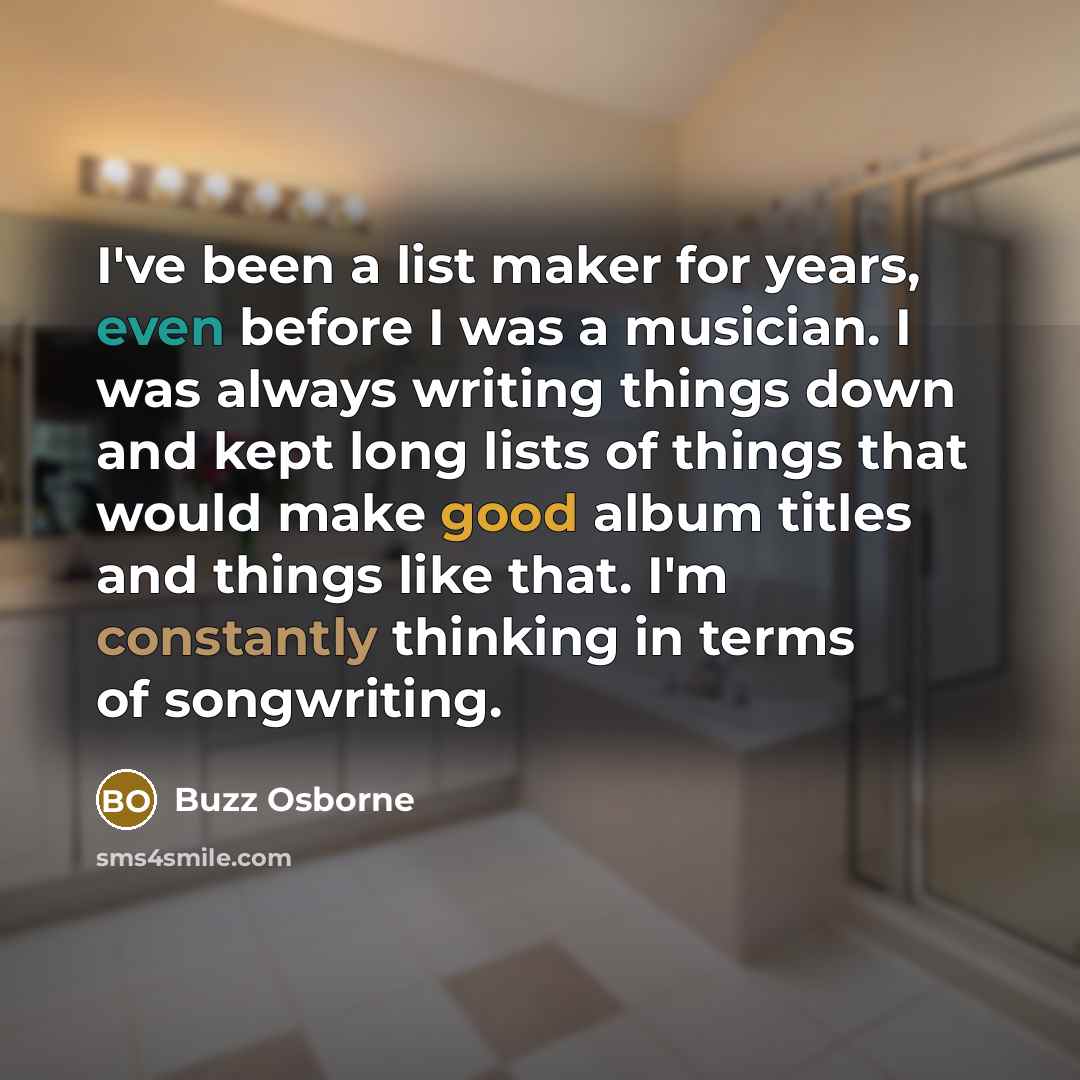 “I've been a list maker for years, even before I was a musician. I was always writing things down and kept long lists of things that would make good album titles and things like that. I'm constantly thinking in terms of songwriting.” quote by Buzz Osborne