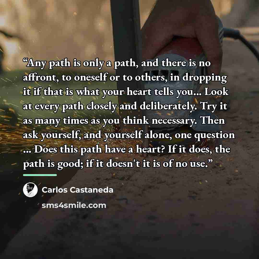“Any path is only a path, and there is no affront, to oneself or to others, in dropping it if that is what your heart tells you... Look at every path closely and deliberately. Try it as many times as you think necessary. Then ask yourself, and yourself alone, one question ... Does this path have a…” quote by Carlos Castaneda