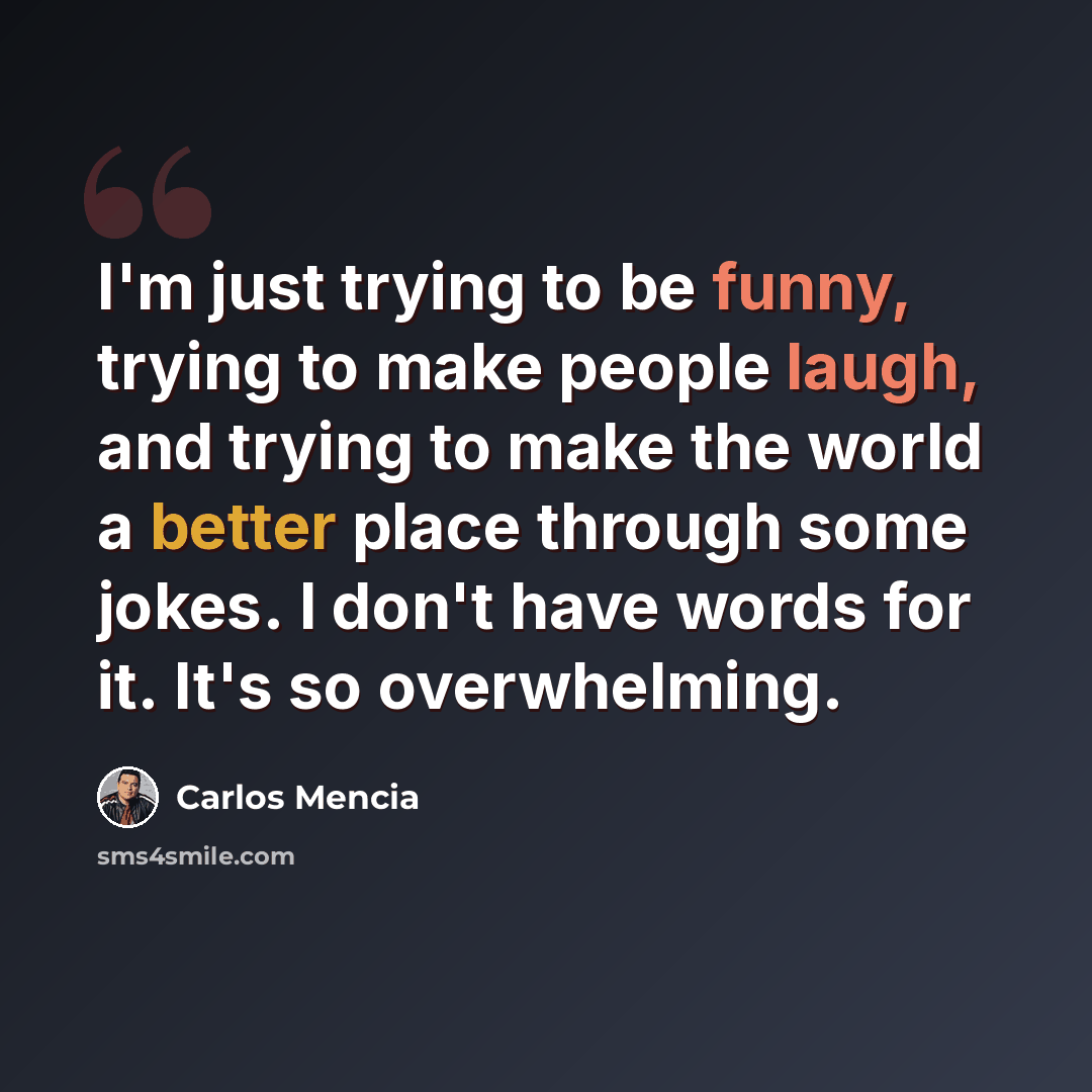 “I'm just trying to be funny, trying to make people laugh, and trying to make the world a better place through some jokes. I don't have words for it. It's so overwhelming.” quote by Carlos Mencia