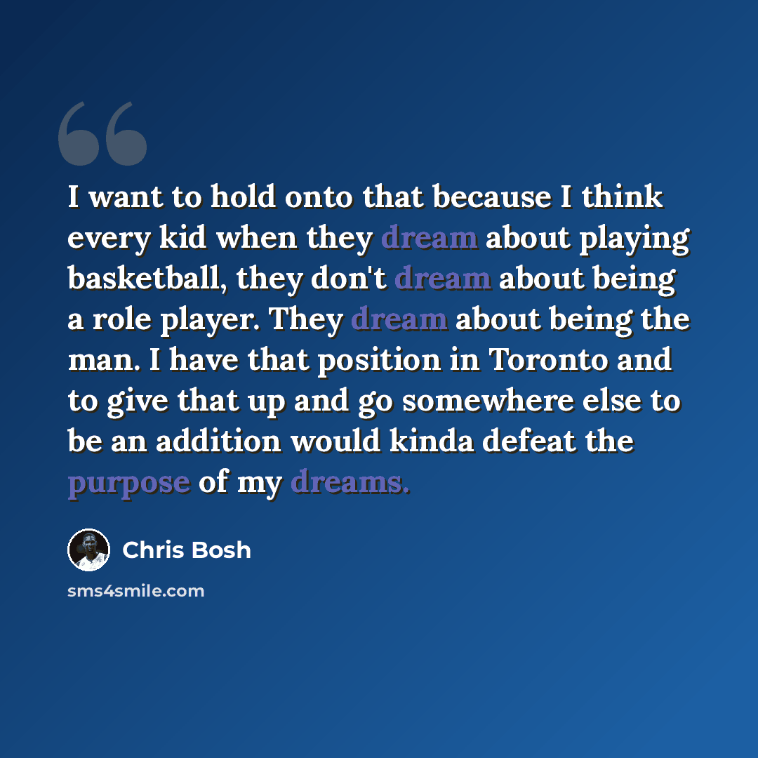 “I want to hold onto that because I think every kid when they dream about playing basketball, they don't dream about being a role player. They dream about being the man. I have that position in Toronto and to give that up and go somewhere else to be an addition would kinda defeat the purpose of my…” quote by Chris Bosh