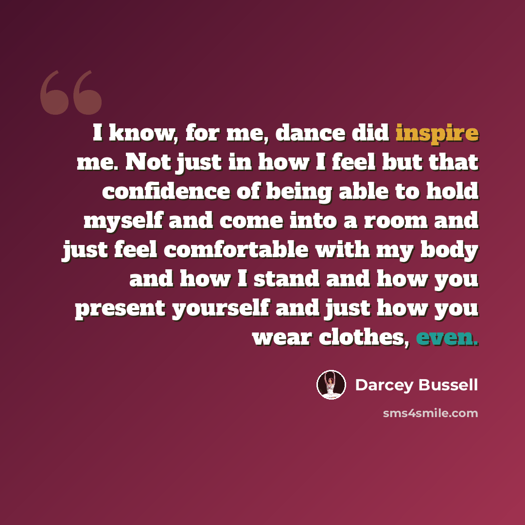 “I know, for me, dance did inspire me. Not just in how I feel but that confidence of being able to hold myself and come into a room and just feel comfortable with my body and how I stand and how you present yourself and just how you wear clothes, even.” quote by Darcey Bussell