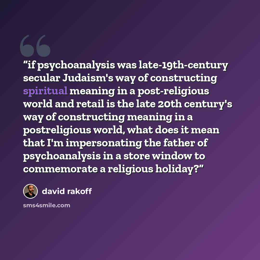“if psychoanalysis was late-19th-century secular Judaism's way of constructing spiritual meaning in a post-religious world and retail is the late 20th century's way of constructing meaning in a postreligious world, what does it mean that I'm impersonating the father of psychoanalysis in a store…” quote by David Rakoff