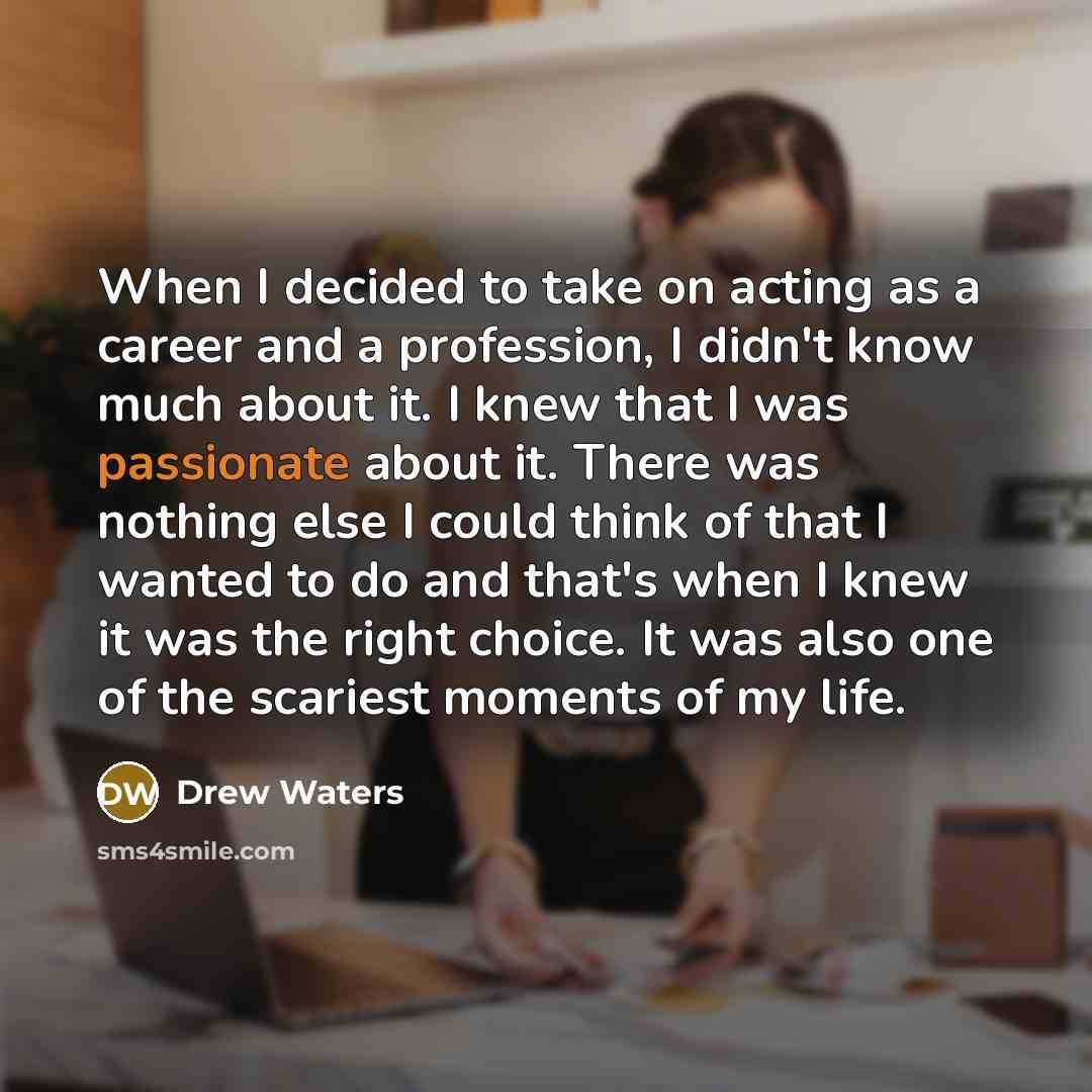 “When I decided to take on acting as a career and a profession, I didn't know much about it. I knew that I was passionate about it. There was nothing else I could think of that I wanted to do and that's when I knew it was the right choice. It was also one of the scariest moments of my life.” quote by Drew Waters