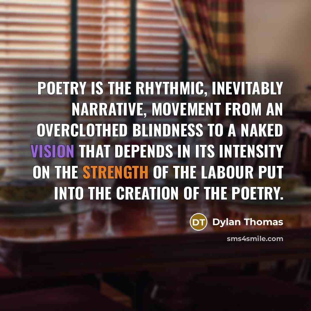 “Poetry is the rhythmic, inevitably narrative, movement from an overclothed blindness to a naked vision that depends in its intensity on the strength of the labour put into the creation of the poetry.” quote by Dylan Thomas