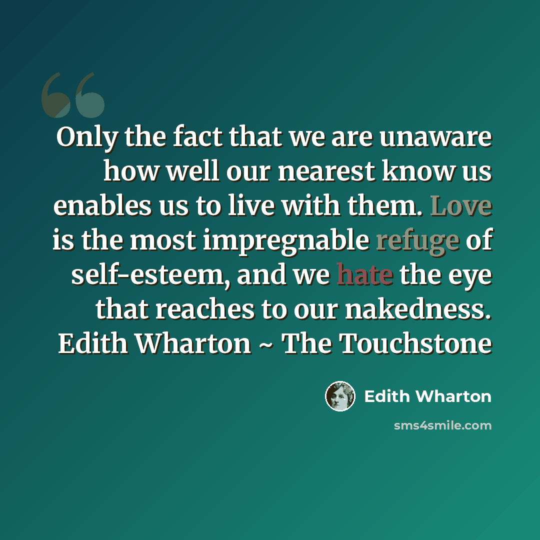 “Only the fact that we are unaware how well our nearest know us enables us to live with them. Love is the most impregnable refuge of self-esteem, and we hate the eye that reaches to our nakedness. Edith Wharton ~ The Touchstone” quote by Edith Wharton