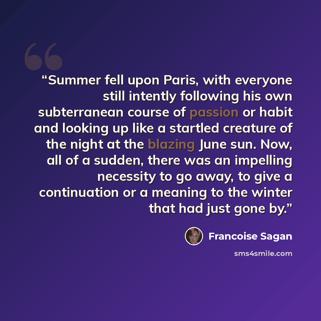 “Summer fell upon Paris, with everyone still intently following his own subterranean course of passion or habit and looking up like a startled creature of the night at the blazing June sun. Now, all of a sudden, there was an impelling necessity to go away, to give a continuation or a meaning to the…” quote by Françoise Sagan