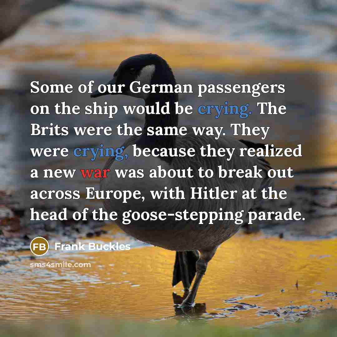 “Some of our German passengers on the ship would be crying. The Brits were the same way. They were crying, because they realized a new war was about to break out across Europe, with Hitler at the head of the goose-stepping parade.” quote by Frank Buckles